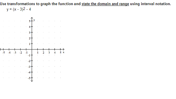 **Graphing Quadratic Functions and Determining Domain and Range**

In this lesson, we will graph the function \( y = (x - 3)^2 - 4 \) using transformations, and we will state the domain and range using interval notation.

### Step-by-Step Instructions:

1. **Identify the Parent Function**:
   The parent function of \( y = (x - 3)^2 - 4 \) is \( y = x^2 \).

2. **Apply Horizontal Shift**:
   The function \( y = (x - 3)^2 \) represents a horizontal shift of the parent function \( y = x^2 \) to the right by 3 units.

3. **Apply Vertical Shift**:
   The function \( y = (x - 3)^2 - 4 \) represents a vertical shift of the function \( y = (x - 3)^2 \) downward by 4 units.

### Graphing the Function:

1. **Draw the Coordinate Axes**:
   Start by drawing the x-axis and y-axis with suitable scales. In the given image, the axes range from -5 to 5 on both scales.

2. **Plot the Vertex**:
   The vertex of the function \( y = (x - 3)^2 - 4 \) is at the point (3, -4). 

3. **Sketch the Parabola**:
   From the vertex (3, -4), sketch the parabola opening upwards. Use symmetry about the vertex and plot additional points symmetrically on either side of the vertex for more accuracy.

### Explanation of the Given Graph:

The provided graph is a coordinate plane with the x-axis ranging from -5 to 5 and the y-axis ranging from -5 to 5. The graph is currently empty, ready for you to plot the given quadratic function using the transformations described above.

### Domain and Range:

**Domain**: The domain of \( y = (x - 3)^2 - 4 \) includes all real numbers, as the function is defined for all x-values. Thus, the domain is:
\[ \text{Domain: } (-\infty, \infty) \]

**Range**: The range of the function is determined by the vertex, which is the lowest point on the graph. Since the vertex is at (3, -4) and the parabola opens upwards, the y-values
