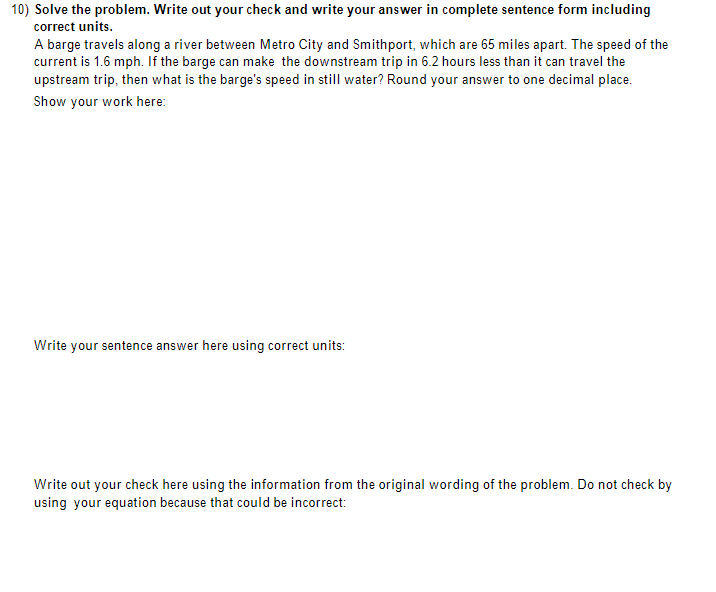 10) Solve the problem. Write out your check and write your answer in complete sentence form including
correct units.
A barge travels along a river between Metro City and Smithport, which are 65 miles apart. The speed of the
current is 1.6 mph. If the barge can make the downstream trip in 6.2 hours less than it can travel the
upstream trip, then what is the barge's speed in still water? Round your answer to one decimal place.
Show your work here:
Write your sentence answer here using correct units:
Write out your check here using the information from the original wording of the problem. Do not check by
using your equation because that could be incorrect: