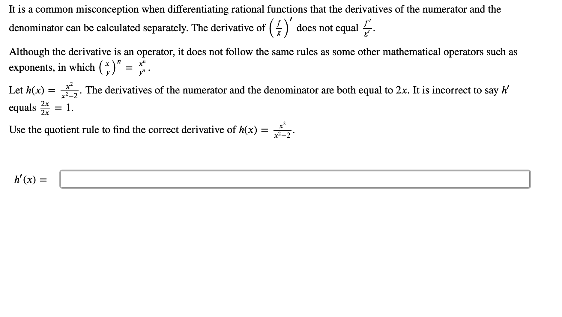 misconception when differentiating rational functions that the derivatives of the numerator and the
It is a common
()
does not equal
denominator can be calculated separately. The derivative of
Although the derivative is an operator, it does not follow the same rules as some other mathematical operators such as
n
exponents, in which
y
х
х?
Let h(x)
h'
The derivatives of the numerator and the denominator are both equal to 2x. It is incorrect to say
2x
equals
- 1
2х
x2
Use the quotient rule to find the correct derivative of h(x)
х2—2
h(x)=
