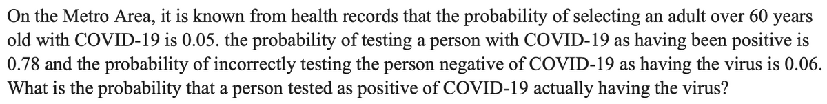 On the Metro Area, it is known from health records that the probability of selecting an adult over 60 years
old with COVID-19 is 0.05. the probability of testing a person with COVID-19 as having been positive is
0.78 and the probability of incorrectly testing the person negative of COVID-19 as having the virus is 0.06.
What is the probability that a person tested as positive of COVID-19 actually having the virus?
