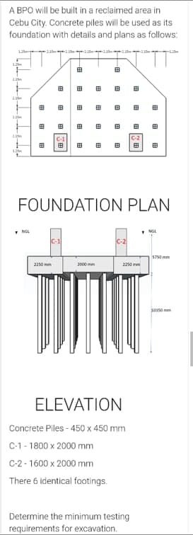 A BPO will be built in a reclaimed area in
Cebu City. Concrete piles will be used as its
foundation with details and plans as follows:
12 1 n
由
田
田
田
田
田
田
田
田
田
田
C-2
田
田
FOUNDATION PLAN
• NG
C-2
5750 mm
2250 mm
2000 mm
250 mm
10350 mm
ELEVATION
Concrete Piles - 450 x 450 mm
C-1 - 1800 x 2000 mm
C-2 - 1600 x 2000 mm
There 6 identical footings.
Determine the minimum testing
requirements for excavation.
田
田
田
田
田
田
田
