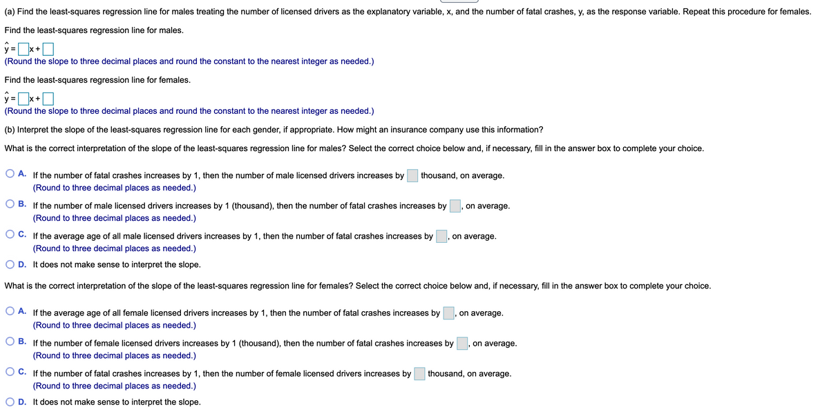 (a) Find the least-squares regression line for males treating the number of licensed drivers as the explanatory variable, x, and the number of fatal crashes, y, as the response variable. Repeat this procedure for females.
Find the least-squares regression line for males.
X+
(Round the slope to three decimal places and round the constant to the nearest integer as needed.)
Find the least-squares regression line for females.
y =
x +
(Round the slope to three decimal places and round the constant to the nearest integer as needed.)
(b) Interpret the slope of the least-squares regression line for each gender, if appropriate. How might an insurance company use this information?
What is the correct interpretation of the slope of the least-squares regression line for males? Select the correct choice below and, if necessary, fill in the answer box to complete your choice.
O A. If the number of fatal crashes increases by 1, then the number of male licensed drivers increases by
thousand, on average.
(Round to three decimal places as needed.)
B. If the number of male licensed drivers increases by 1 (thousand), then the number of fatal crashes increases by
, on average.
(Round to three decimal places as needed.)
O C. If the average age of all male licensed drivers increases by 1, then the number of fatal crashes increases by
on average.
(Round to three decimal places as needed.)
D. It does not make sense to interpret the slope.
What is the correct interpretation of the slope of the least-squares regression line for females? Select the correct choice below and, if necessary, fill in the answer box to complete your choice.
A. If the average age of all female licensed drivers increases by 1, then the number of fatal crashes increases by
on average.
(Round to three decimal places as needed.)
B. If the number of female licensed drivers increases by 1 (thousand), then the number of fatal crashes increases by
on average.
(Round to three decimal places as needed.)
O C. If the number of fatal crashes increases by 1, then the number of female licensed drivers increases by
thousand, on average.
(Round to three decimal places as needed.)
O D. It does not make sense to interpret the slope.
