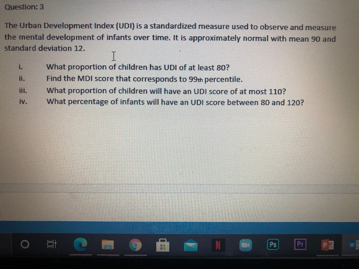 Question: 3
The Urban Development Index (UDI) is a standardized measure used to observe and measure
the mental development of infants over time. It is approximately normal with mean 90 and
standard deviation 12.
What proportion of children has UDI of at least 80?
Find the MDI score that corresponds to 99th percentile.
i.
ii.
iii.
What proportion of children will have an UDI score of at most 110?
What percentage of infants will have an UDI score between 80 and 120?
iv.
Ps
Pr
