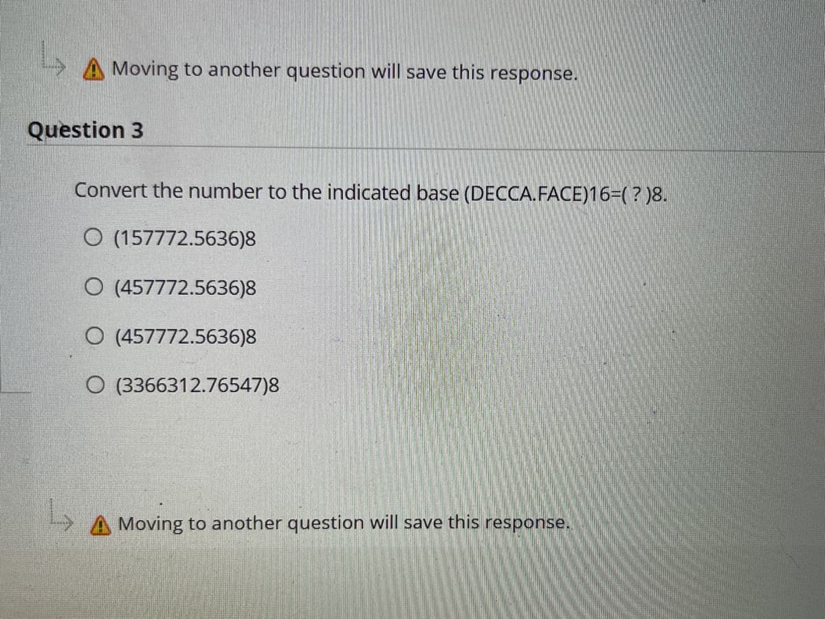 Moving to another question will save this response.
Question 3
Convert the number to the indicated base (DECCA.FACE)16-(? )8.
O (157772.5636)8
O (457772.5636)8
O (457772.5636)8
O (3366312.76547)8
A Moving to another question will save this response.
