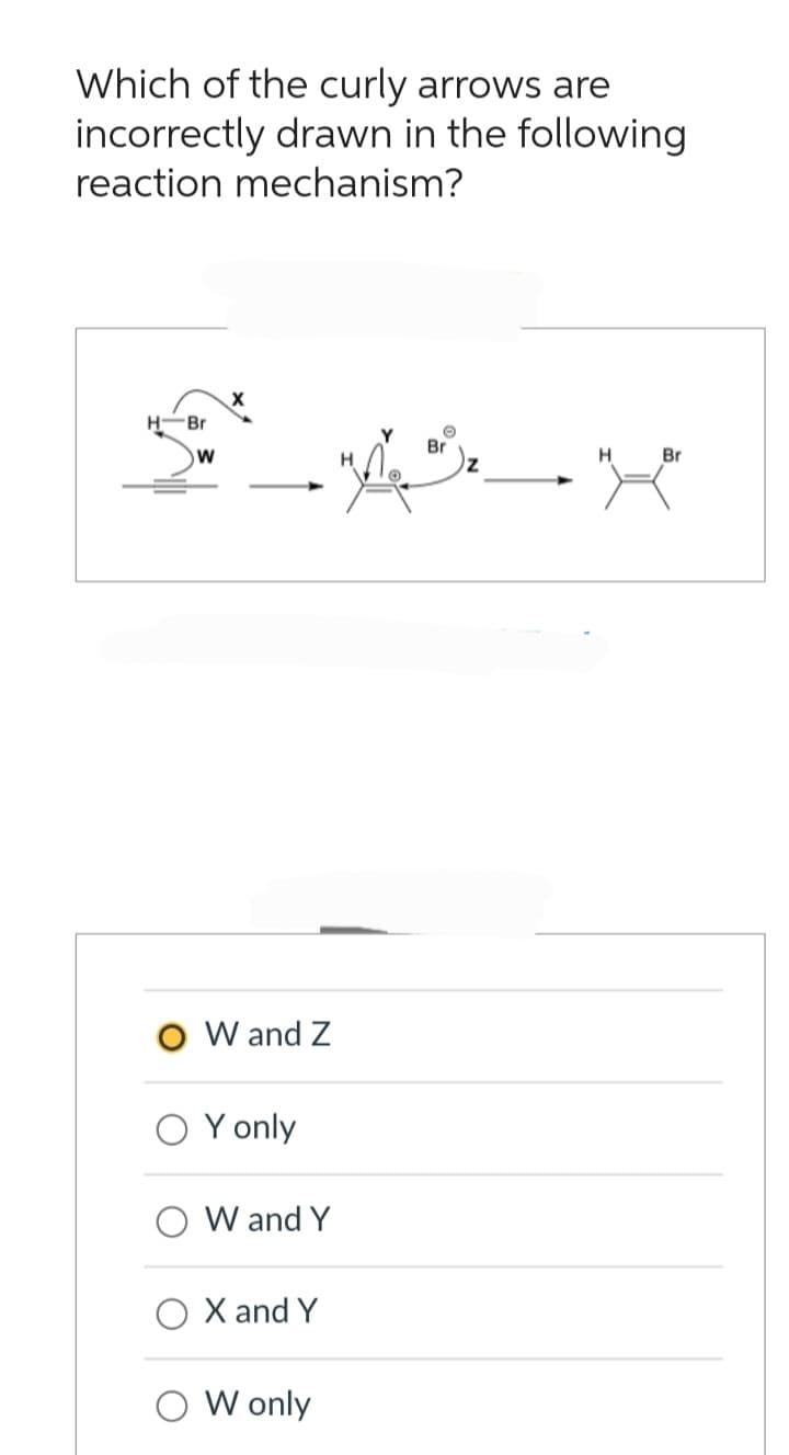 Which of the curly arrows are
incorrectly drawn in the following
reaction mechanism?
Br
W
O W and Z
Y only
W and Y
O X and Y
W only
Br
X₂
H
Br