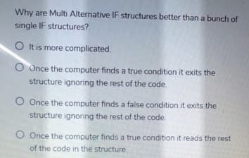 Why are Multi Alternative IF structures better than a bunch of
single IF structures?
O It is more complicated.
O Once the computer finds a true condition it exits the
structure ignoring the rest of the code.
O Once the computer finds a false condition it exits the
structure ignoring the rest of the code.
O Once the computer finds a true condition it reads the rest
of the code in the structure.