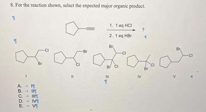 8. For the reaction shown, select the expected major organic product.
A.
B.
ABCDE
↑↑↑↑↑
IT
C.
D.
E. → V
Br
-Br
1. 1 eq HCI
2. 1 eq HBr
Br
Xoxal
Br
IV
1
Br CI
Br
-CI