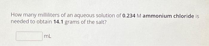 How many milliliters of an aqueous solution of 0.234 M ammonium chloride is
needed to obtain 14.1 grams of the salt?
mL