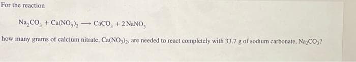 For the reaction
Na₂CO3 + Ca(NO3)₂
CaCO3 + 2 NaNO,
how many grams of calcium nitrate, Ca(NO3)2, are needed to react completely with 33.7 g of sodium carbonate, Na₂CO₂?
-