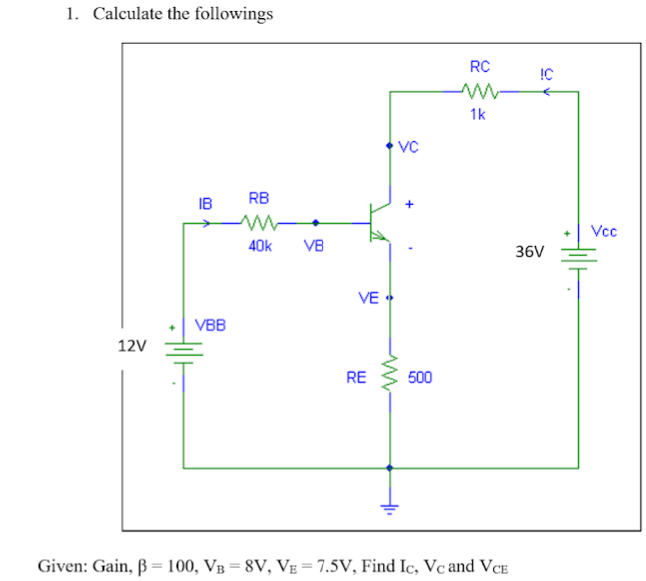 1. Calculate the followings
RC
!C
1k
IB
RB
Vcc
40k
VB
36V
VE
VBB
12V
RE
500
Given: Gain, ß = 100, VB = 8V, VE = 7.5V, Find Ic, Vc and VCE
