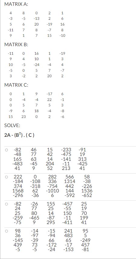 MATRIX A:
4
-3
5
-11
9
8
-5
6
7
1
MATRIX B:
-11
9
10
-5
3
MATRIX C:
0
4
-5
0
-2
1
-4
5
6
23
0
0
0
-9
15
SOLVE:
2A-(B¹). (C)
98
36
0
-13
20
8
7
374
1568
-296
16
10
-24
25
-259
-75
5
2
9
-4
7
18
0
22275
-82
-48 77 42
165 63
14
-483 -45
204
41
9
52
6
16
8
15 -10
-19
222
0
282
-184 -108 336
80
-465
9
-7
1
1
-4
7
20
-14
-97
-17
22
5
-4
2
-145 -39
439 73
-5
1
46 15 -233
-475
-19
3
4
2
6
-1
3
-8
-6
-318 -754 442
62
-36
-82 -26 155 -457
24
77
25
-55
14
150
-87
-11
295 -411
-141
-11
213
566
1314
-15
-94
66
-172
-5 -24 -153
241
483
-1010 144 1536
6
-592-652
25
19
70
199
41
-91
19
313
65
-17
-425
41
58
-38
-226
95
5
-249
457
-81