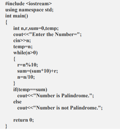 #include <iostream>
using namespace std;
int main()
{
int n,r,sum=0,temp;
cout<<"Enter the Number=";
cin>>n;
temp=n;
while(n>0)
r=n%10;
sum=(sum*10)+r;
n=n/10;
}
if(temp==sum)
cout<<"Number is Palindrome.";
else
cout<<"Number is not Palindrome.";
return 0;
