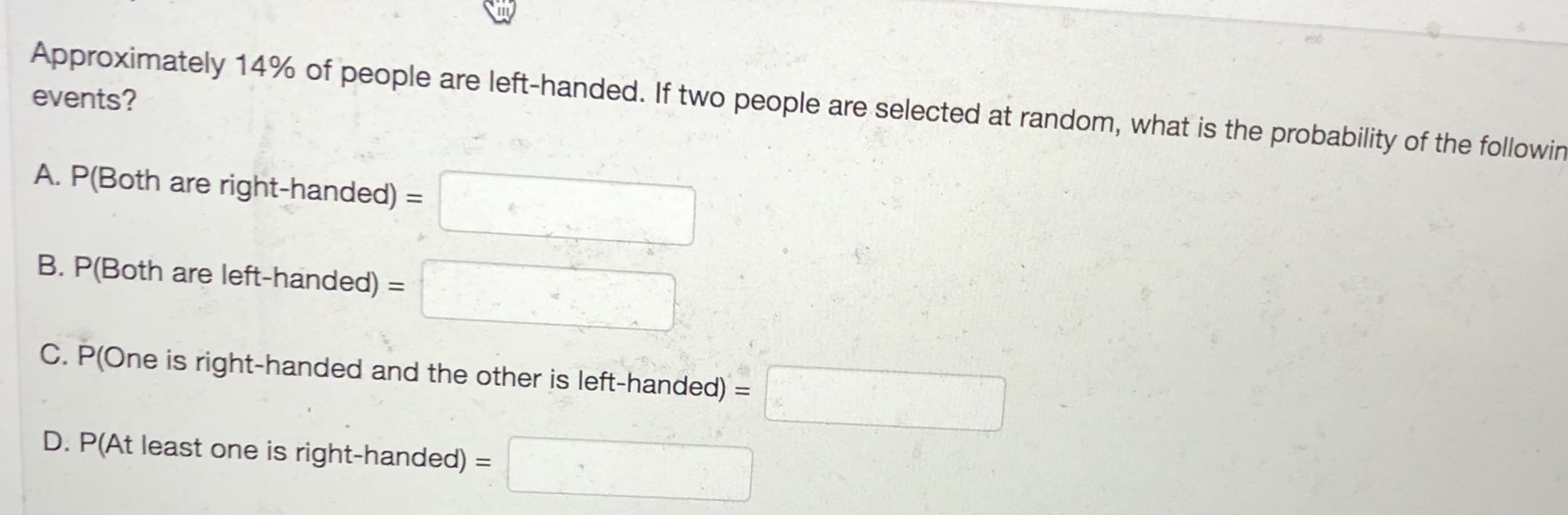 Approximately 14% of people are left-handed. If two people are selected at random, what is the probability of the followir
events?
A. P(Both are right-handed)
%3D
B. P(Both are left-handed) =
%3D
C. P(One is right-handed and the other is left-handed) :
D. P(At least one is right-handed) =
%3D
