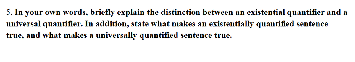 5. In your own words, briefly explain the distinction between an existential quantifier and a
universal quantifier. In addition, state what makes an existentially quantified sentence
true, and what makes a universally quantified sentence true.
