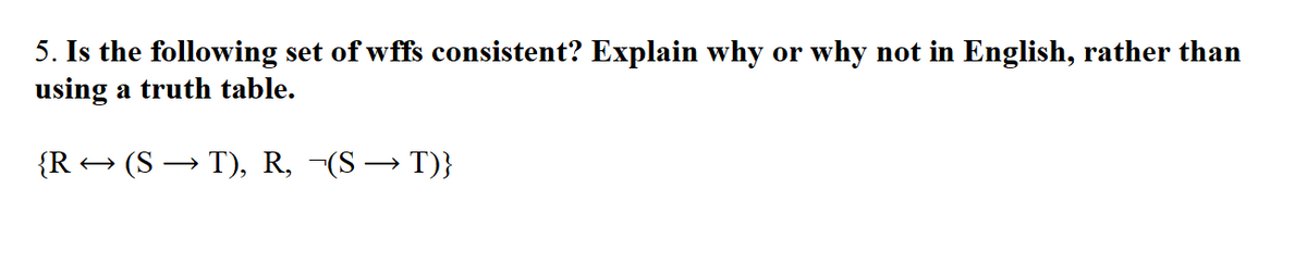5. Is the following set of wffs consistent? Explain why or why not in English, rather than
using a truth table.
{R → (S → T), R, -(S → T)}
