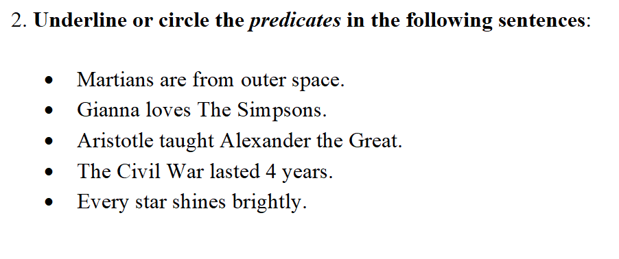 **Exercise: Identifying Predicates**

**Instructions:** Underline or circle the *predicates* in the following sentences:

- Martians are from outer space.
- Gianna loves The Simpsons.
- Aristotle taught Alexander the Great.
- The Civil War lasted 4 years.
- Every star shines brightly.