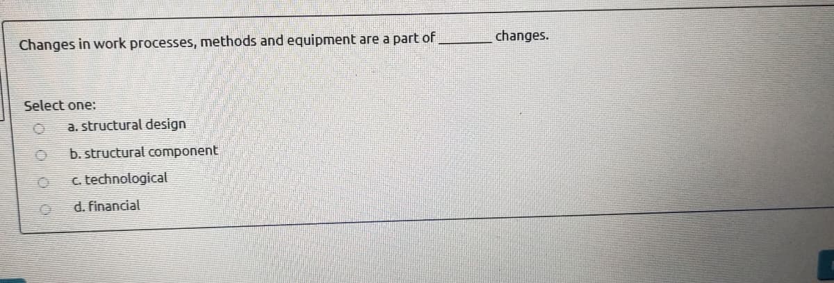 changes.
Changes in work processes, methods and equipment are a part of
Select one:
a. structural design
b. structural component
c. technological
d. financial
