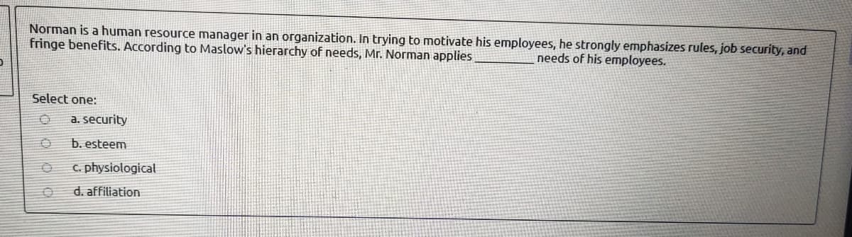 Norman is a human resource manager in an organization. In trying to motivate his employees, he strongly emphasizes rules, job security, and
fringe benefits. According to Maslow's hierarchy of needs, Mr. Norman applies
needs of his employees.
Select one:
a. security
b. esteem
C. physiological
d. affiliation
