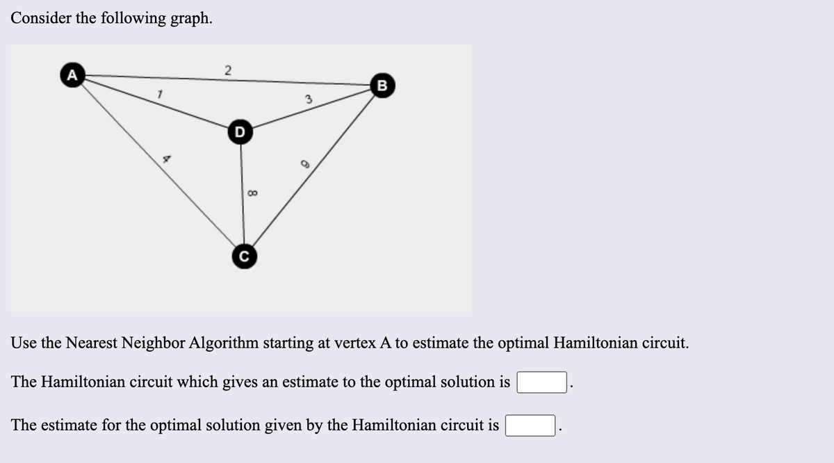 Consider the following graph.
А
B
D
Use the Nearest Neighbor Algorithm starting at vertex A to estimate the optimal Hamiltonian circuit.
The Hamiltonian circuit which gives an estimate to the optimal solution is
The estimate for the optimal solution given by the Hamiltonian circuit is
