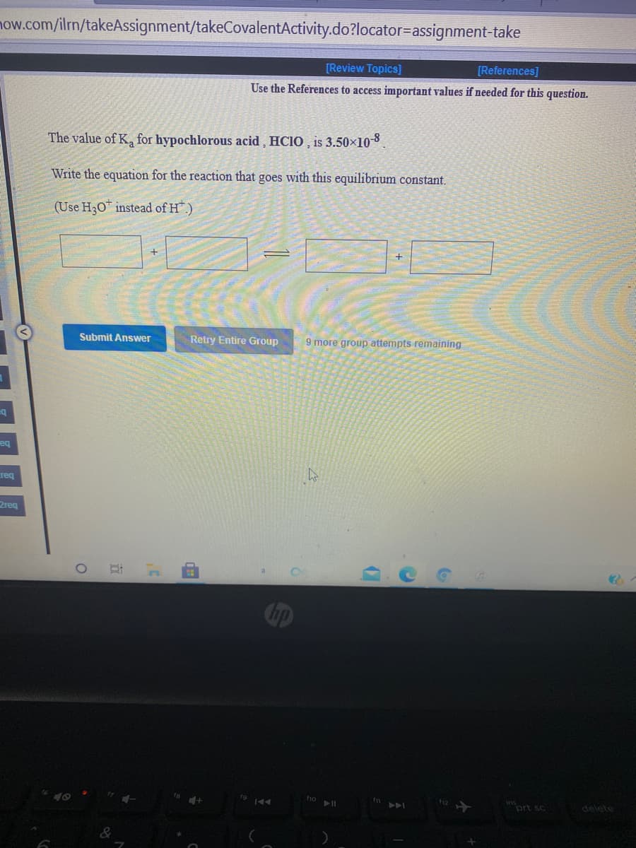 now.com/ilrn/takeAssignment/takeCovalentActivity.do?locator=assignment-take
[Review Topics]
[References]
Use the References to access important values if needed for this question.
The value of K, for hypochlorous acid , HCIO , is 3.50×10-8
Write the equation for the reaction that goes with this equilibrium constant.
(Use H30 instead of H".)
Submit Answer
Retry Entire Group
9 more group attempts remaining
ba
req
2req
f1o
ins
A
ort sc
delete
de
