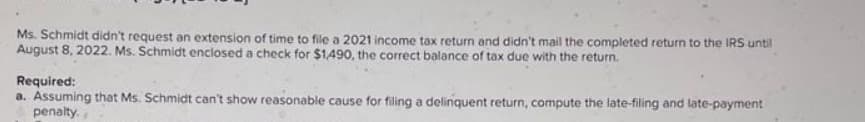 Ms. Schmidt didn't request an extension of time to file a 2021 income tax return and didn't mail the completed return to the IRS until
August 8, 2022. Ms. Schmidt enclosed a check for $1,490, the correct balance of tax due with the return.
Required:
a. Assuming that Ms. Schmidt can't show reasonable cause for filing a delinquent return, compute the late-filing and late-payment
penalty.