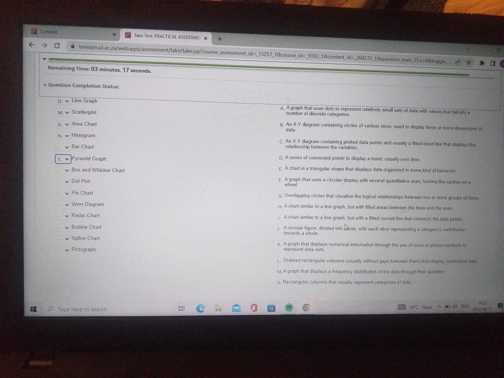 Content
Take Test: PRACTICAL ASSESSME X
+
A tmlearn.ul.ac.za/webapps/assessment/take/take.jsp?course_assessment id= 13257 1&course id= 9182 1&content id= 204272 18question_num 33x=08toggle e
为 口
Remaining Time: 03 minutes, 17 seconds.
* Question Completion Status:
D. v Line Graph
A Agraph that uses dots to represent relatively small sets of data with values that Fall into a
number of discrete categories
M. v Scatterplot
B. An X-Y diagram containing circles of various sizes, used to display three or more dimensions of
data
A. v Area Chart
N. v Histogram
C. An X-Y diagram containing plotted data points and usually a fitted trend line that displays the
relationship between the variables
v Bar Chart
E. v Pyramid Graph
D. A series of connected points to display a trend, usually over lime
v Box and Whisker Chart
E A chart in a triangular shape that displays data organized in some kind of hierarchy
v Dot Plot
F. A graph that uses a circular display with several quantitative axes, looking like spokes on a
wheel
v Pie Chart
G. Overlapping circles that visualise the logical relationships belween two or mote groups of items
v Venn Diagram
H. A chart similar to a line graph, but with filled ateas between the lines and the axes
v Radar Chart
L A chart similar to a line graph, but with a fitted curved line that connects the data points
v Bubble Chart
. A circular figure, divided into ces, with each slice representing a category's contribution
towards a whole
v Spline Chart
v Pictograph
KA graph that displays numerical information through the use of icons or picture symbols to
represent data sets.
L. Ordered rectangular columns (usually without gaps between them) that display continuous data
M. A graph that displays a frequency distribution of the dato through their quartiles
N. Rectangular columns that usually represent categories of data
1452
P Type here to search
DE 16C Haze A D de ING
2024/17
