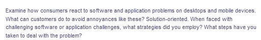 Examine how consumers react to software and application problems on desktops and mobile devices.
What can customers do to avoid annoyances like these? Solution-oriented. When faced with
challenging software or application challenges, what strategies did you employ? What steps have you
taken to deal with the problem?
