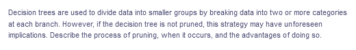 Decision trees are used to divide data into smaller groups by breaking data into two or more categories
at each branch. However, if the decision tree is not pruned, this strategy may have unforeseen
implications. Describe the process of pruning, when it occurs, and the advantages of doing so.
