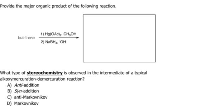 Provide the major organic product of the following reaction.
but-1-ene
1) Hg(OAc)2, CH₂OH
2) NaBH₁, OH
What type of stereochemistry is observed in the intermediate of a typical
alkoxymercuration-demercuration reaction?
A) Anti-addition
B) Syn-addition
C) anti-Markovnikov
D) Markovnikov