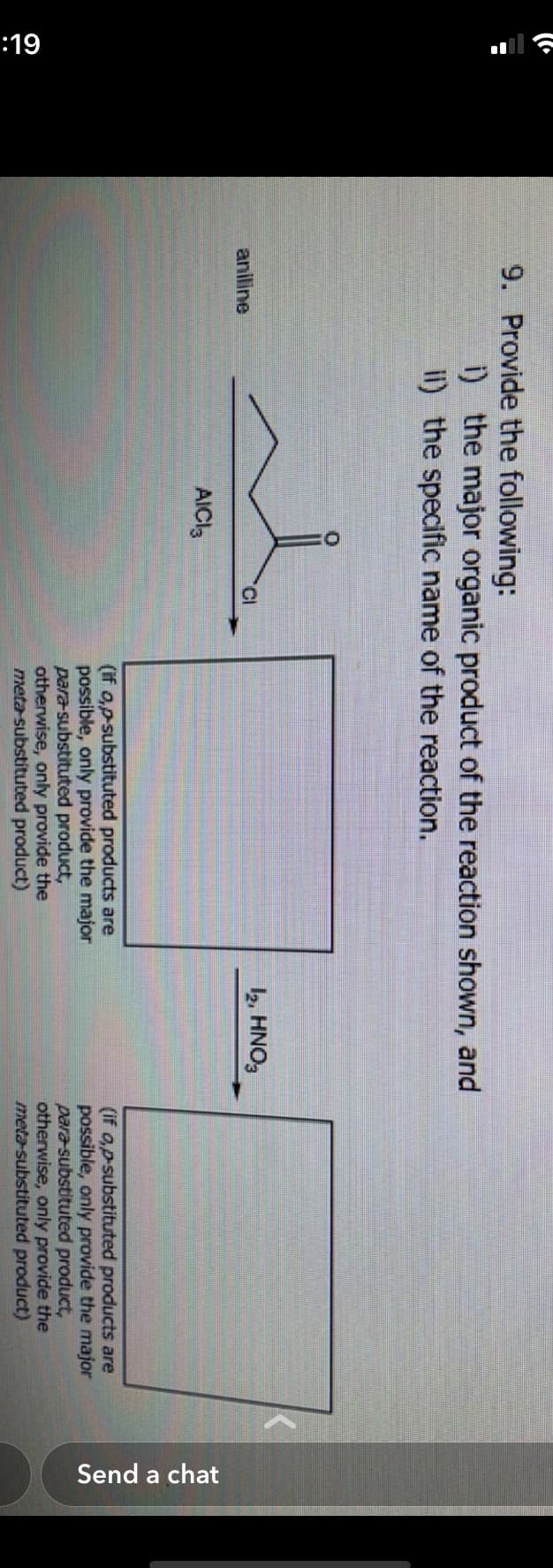 (la
6L:
9. Provide the following:
aniline
i) the major organic product of the reaction shown, and
ii) the specific name of the reaction.
AICI3
CI
(if o,p-substituted products are
possible, only provide the major
para-substituted product,
otherwise, only provide the
meta-substituted product)
12, HNO3
(if o,p-substituted products are
possible, only provide the major
para substituted product,
otherwise, only provide the
meta-substituted product)
Send a chat