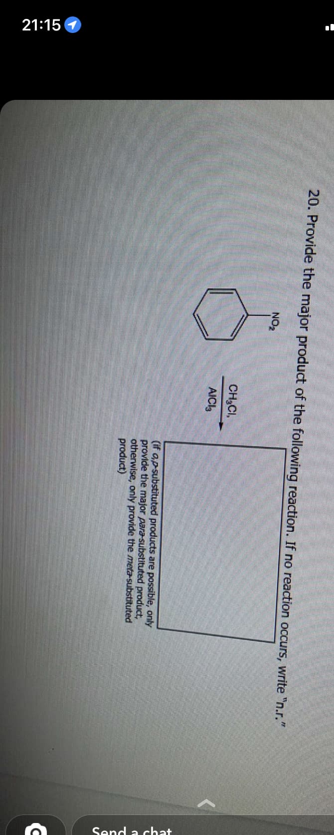 21:15
20. Provide the major product of the following reaction. If no reaction occurs, write "n.r."
NO₂
CH₂CI,
AICI
(if o,p-substituted products are possible, only
provide the major para-substituted product,
otherwise, only provide the meta-substituted
product)
Send a chat
C