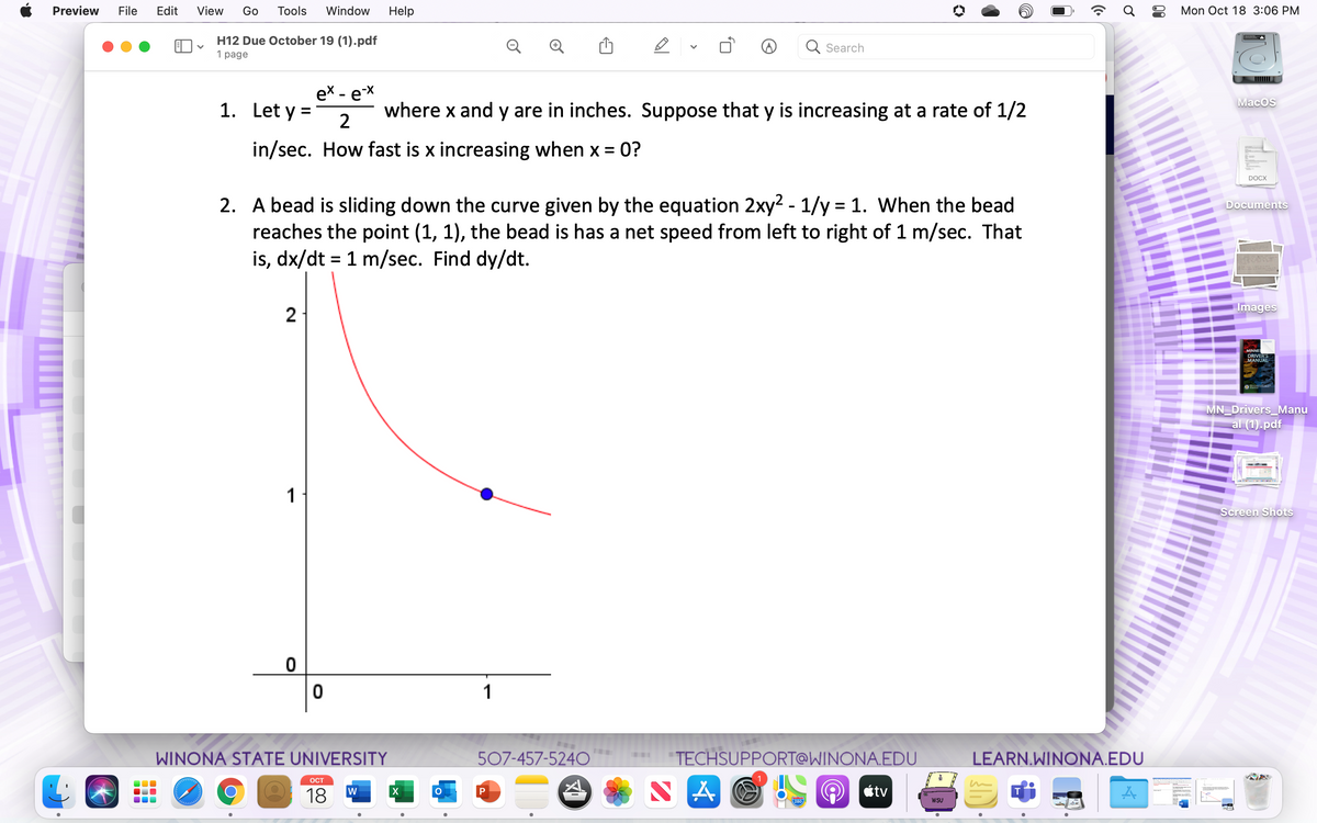 Preview
File
Edit
View
Go
Tools
Window
Help
Mon Oct 18 3:06 PM
H12 Due October 19 (1).pdf
Q
Q Search
1 page
ex - еx
1. Let y =
MacOS
where x and y are in inches. Suppose that y is increasing at a rate of 1/2
2
in/sec. How fast is x increasing when x = 0?
DOCX
2. A bead is sliding down the curve given by the equation 2xy2 - 1/y = 1. When the bead
reaches the point (1, 1), the bead is has a net speed from left to right of 1 m/sec. That
is, dx/dt = 1 m/sec. Find dy/dt.
Documents
2
Images
MINNES
DRIVER'S
MANUAL
MN Drivers_Manu
al (1).pdf
1
Screen Shots
1
WINONA STATE UNIVERSITY
507-457-524O
"TECHSUPPORT@WINONA.EDU
LEARN.WINONA.EDU
...
OCT
S A
18
étv
280
WSU
00
