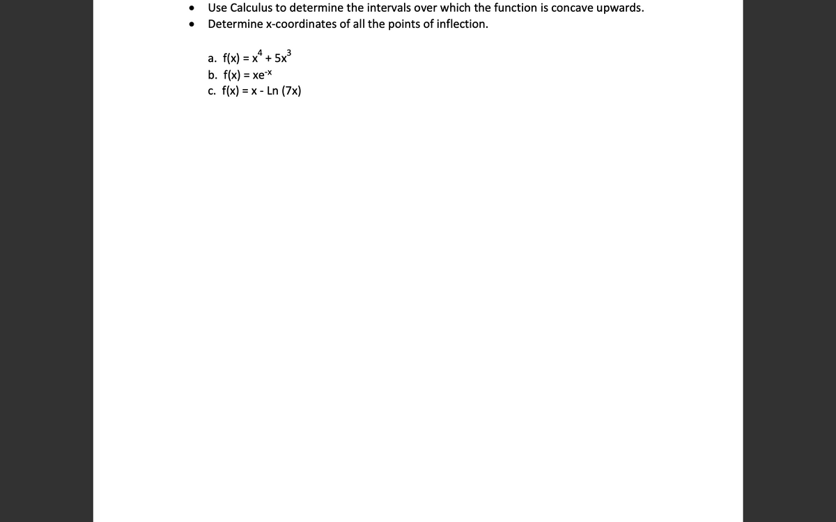 Use Calculus to determine the intervals over which the function is concave upwards.
Determine x-coordinates of all the points of inflection.
a. f(x) = x* + 5x³
b. f(x) = xex
c. f(x) = x - Ln (7x)
%3D
%3D
