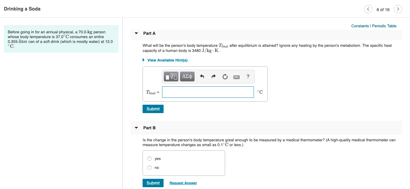 Drinking a Soda
6 of 16
Constants I Periodic Table
Before going in for an annual physical, a 70.0-kg person
whose body temperature is 37.0°C consumes an entire
0.355-liter can of a soft drink (which is mostly water) at 12.0
°C.
Part A
What will be the person's body temperature Tinal after equilibrium is attained? Ignore any heating by the person's metabolism. The specific heat
capacity of a human body is 3480 J/kg · K.
• View Available Hint(s)
Vα ΑΣφ
Tinal =
°C
Submit
Part B
Is the change in the person's body temperature great enough to be measured by a medical thermometer? (A high-quality medical thermometer can
measure temperature changes as small as 0.1°C or less.)
O yes
no
Submit
Request Answer
