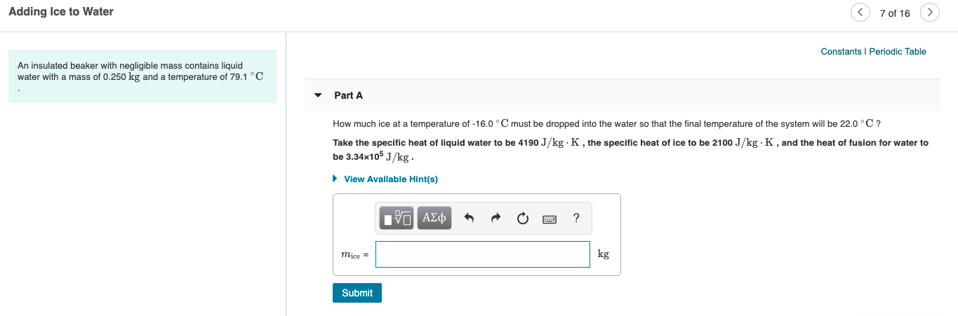 Adding Ice to Water
7 of 16
Constants I Periodic Table
An insulated beaker with negligible mass contains liquid
water with a mass of 0.250 kg and a temperature of 79.1 °C
Part A
How much ice at a temperature of -16.0 °C must be dropped into the water so that the final temperature of the system will be 22.0 °C ?
Take the specific heat of liquid water to be 4190 J/kg · K, the specific heat of ice to be 2100 J/kg · K, and the heat of fusion for water to
be 3.34x105 J/kg.
• View Available Hint(s)
Π ΑΣφ
kg
mice =
Submit
