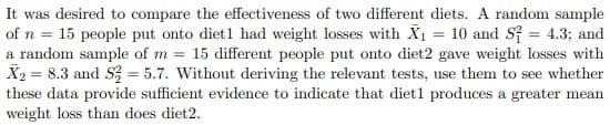 It was desired to compare the effectiveness of two different diets. A random sample
of n = 15 people put onto diet1 had weight losses with X1 = 10 and Sf = 4.3; and
a random sample of m = 15 different people put onto diet2 gave weight losses with
X2 = 8.3 and S = 5.7. Without deriving the relevant tests, use them to see whether
these data provide sufficient evidence to indicate that diet1 produces a greater mean
weight loss than does diet2.
