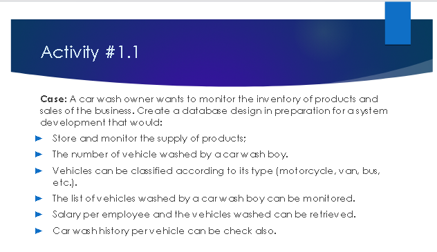 Activity #1.1
Case: A car wash owner wants to monitor the inventory of products and
sales of the business. Create a database design in preparation for a system
development that would:
Store and monitor the supply of products:
The number of vehicle washed by a car wash boy.
Vehicles can be classified according to its type (motorcycle, van, bus,
etc.).
The list of vehicles washed by a car wash boy can be monitored.
Salary per employee and the vehicles washed can be retrieved.
Car wash history pervehicle can be check also.