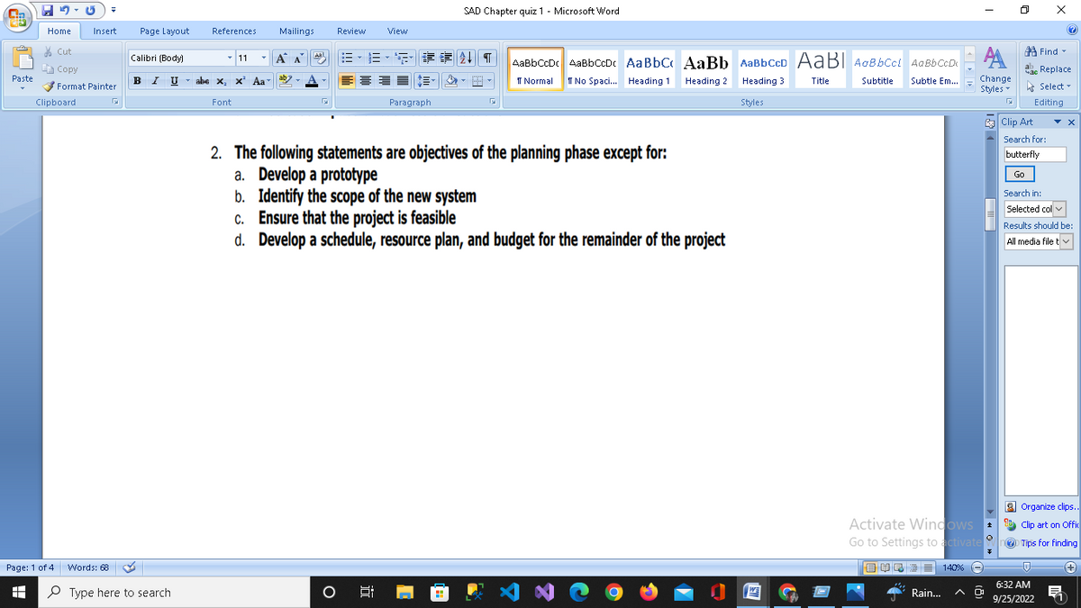 Cin
Paste
45-G
Home
Insert
Cut
Copy
✔Format Painter
Clipboard
Page: 1 of 4
EH
M
Page Layout
Calibri (Body)
B I U
Words: 68
Type here to search
References
11
abe x, x² Aa
Font
Mailings
Aal
Review View
Α Α΄ B-B-S $ENT
O
SAD Chapter quiz 1 - Microsoft Word
Paragraph
5:
G
2. The following statements are objectives of the planning phase except for:
a. Develop a prototype
b. Identify the scope of the new system
c.
Ensure that the project is feasible
d. Develop a schedule, resource plan, and budget for the remainder of the project
AaBb CcDc AaBb CcDc Aa Bbc AaBb AaBb CCD AaB Aa Bb Ccl Aa Bb CcD
T Normal I No Spaci... Heading 1
Title
Subtitle
Subtle Em....
Heading 2 Heading 3
Styles
AN
АА
Change
Styles
Activate Windows
Go to Settings to activate
目昆酒≡ 140% -
Rain...
0
0
n
Find
ac Replace
Select
Editing
ab
час
?
Clip Art
Search for:
butterfly
Go
Search in:
Selected col
Results should be:
All media file tv
-0
6:32 AM
9/25/2022
X
Organize clips..
Clip art on Offic
D Tips for finding