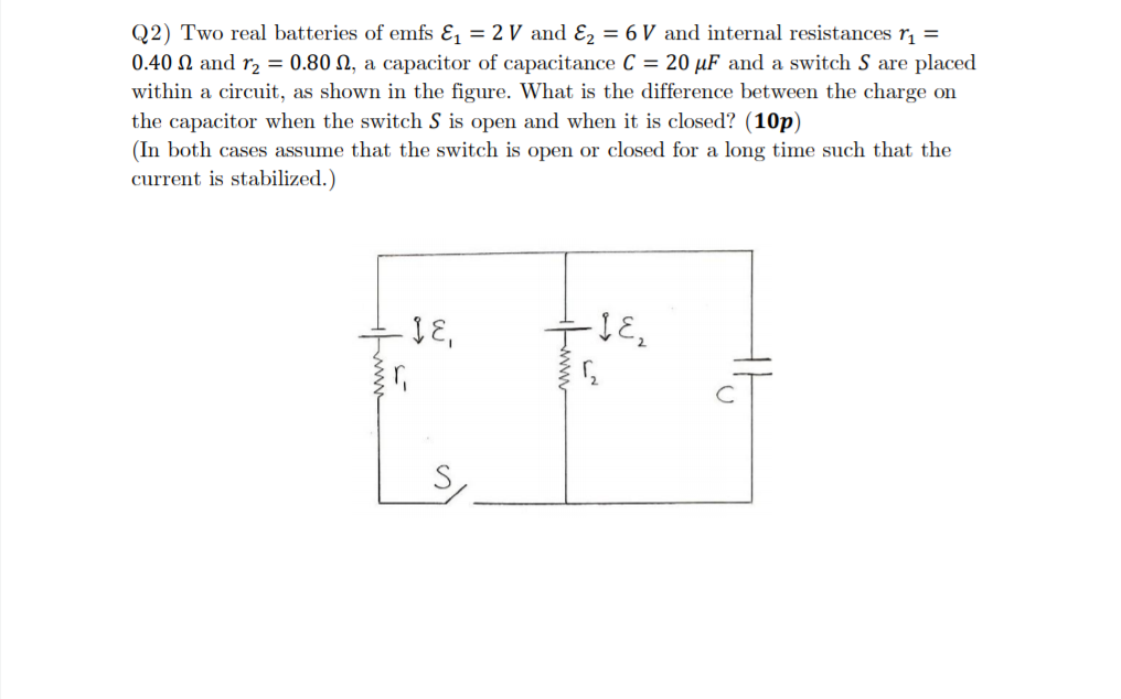 Q2) Two real batteries of emfs &, = 2 V and Ɛ2 = 6 V and internal resistances r, =
0.40 N and r2 = 0.80 N, a capacitor of capacitance C = 20 µF and a switch S are placed
within a circuit, as shown in the figure. What is the difference between the charge on
the capacitor when the switch S is open and when it is closed? (10p)
(In both cases assume that the switch is open or closed for a long time such that the
current is stabilized.)
