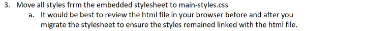 3. Move all styles frrm the embedded stylesheet to main-styles.css
a. It would be best to review the html file in your browser before and after you
migrate the stylesheet to ensure the styles remained linked with the html file.
