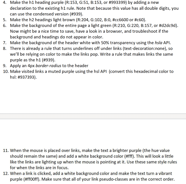 4. Make the h1 heading purple (R:153, G:51, B:153, or #993399) by adding a new
declaration to the existing h1 rule. Note that because this value has all double digits, you
can use the condensed version (#939).
5. Make the h2 headings light brown (R:204, G:102, B:0, #cc6600 or #c60).
6. Make the background of the entire page a light green (R:210, G:220, B:157, or #d2dc9d).
Now might be a nice time to save, have a look in a browser, and troubleshoot if the
background and headings do not appear in color.
7. Make the background of the header white with 50% transparency using the hsla API.
8. There is already a rule that turns underlines off under links (text-decoration:none), so
we'll be relying on color to make the links pop. Write a rule that makes links the same
purple as the h1 (#939).
9. Apply an 4px border-radius to the header
10. Make visited links a muted purple using the hsl API (convert this hexadecimal color to
hsl: #937393).
11. When the mouse is placed over links, make the text a brighter purple (the hue value
should remain the same) and add a white background color (#ff). This will look a little
like the links are lighting up when the mouse is pointing at it. Use these same style rules
for when the links are in focus.
12. When a link is clicked, add a white background color and make the text turn a vibrant
purple (#ff00ff). Make sure that all of your link pseudo-classes are in the correct order.
