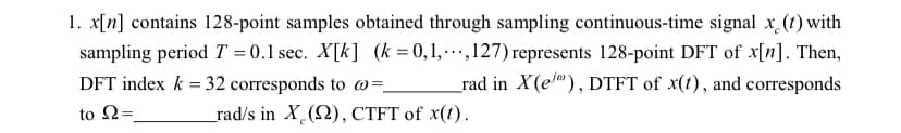 1. x[n] contains 128-point samples obtained through sampling continuous-time signal x (t) with
sampling period T = 0.1 sec. X[k] (k =0,1,.,127) represents 128-point DFT of x[n]. Then,
_rad in X(el), DTFT of x(t), and corresponds
DFT index k = 32 corresponds to @=.
to Ω-
_rad/s in X (2), CTFT of x(t).
