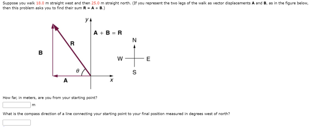 Suppose you walk 18.0 m straight west and then 25.0 m straight north. (If you represent the two legs of the walk as vector displacements A and B, as in the figure below,
then this problem asks you to find their sum R = A + B.)
YA
B
m
A
R
Ꮎ
A+B=R
How far, in meters, are you from your starting point?
X
W
N
S
E
What is the compass direction of a line connecting your starting point to your final position measured in degrees west of north?