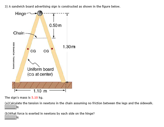 3) A sandwich board advertising sign is constructed as shown in the figure below.
Hinge
Chain
©2011 Brooks/Cole Thomson Learning
CG
CG
0.50 m
Uniform board
(CG at center)
1.30m
1.10 m
The sign's mass is 5.10 kg.
(a)Calculate the tension in newtons in the chain assuming no friction between the legs and the sidewalk.
N
(b)What force is exerted in newtons by each side on the hinge?