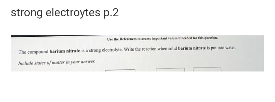 strong electroytes p.2
Use the References to access important values if needed for this question.
The compound barium nitrate is a strong electrolyte. Write the reaction when solid barium nitrate is put into water.
Include states of matter in your answer.
