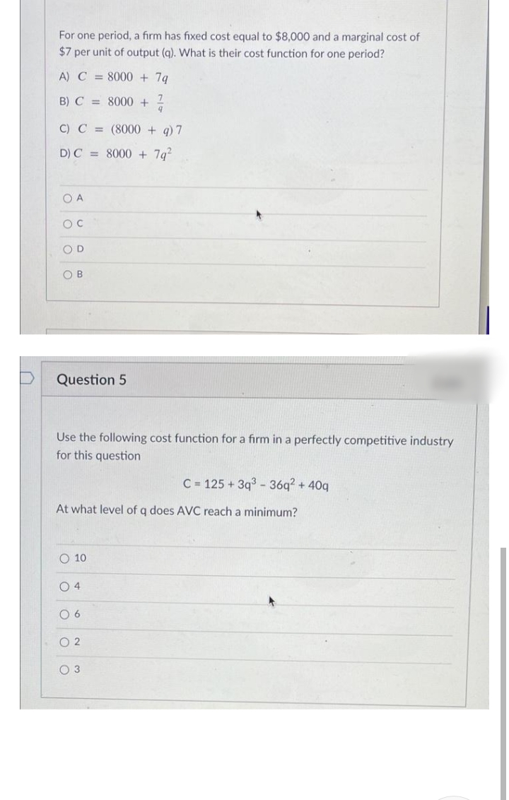 For one period, a firm has fixed cost equal to $8,000 and a marginal cost of
$7 per unit of output (g). What is their cost function for one period?
A) C = 8000 + 7g
B) C = 8000 +
C) C = (8000 + q) 7
D) C = 8000 + 7g?
O A
OD
OB
Question 5
Use the following cost function for a firm in a perfectly competitive industry
for this question
C = 125 + 3q3 - 36q? + 40q
At what level of q does AVC reach a minimum?
O 10
O 4
0 6
O 2
O 3
