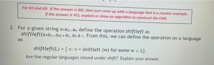 For #2 and #3: If the answer is NO, then just come up with a language that is a counter-example.
If the answer is YES, explain or show an algorithm to construct the FSM.
2. For a given string ajaz..an define the operation shiftleft as
shiftleft(ajaz...an) = az.an a 1. From this, we can define the operation on a language
as
shiftleft(L) = {v: v = shiftleft (w) for some w e L}.
Are the regular languages closed under shift? Explain your answer.
