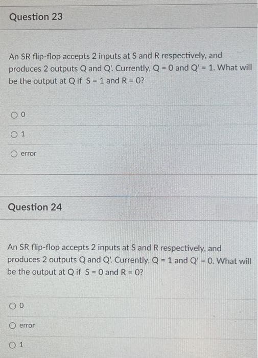 Question 23
An SR flip-flop accepts 2 inputs at S and R respectively, and
produces 2 outputs Q and Q' Currently, Q = 0 and Q' = 1. What will
be the output at Q if S= 1 and R = 0?
%3D
error
Question 24
An SR flip-flop accepts 2 inputs at S and R respectively, and
produces 2 outputs Q and Q' Currently, Q = 1 and Q = 0. What will
be the output at Q if S= 0 and R= 0?
%3D
error
O 1
