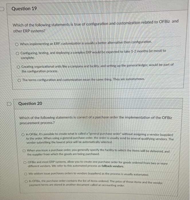 Question 19
Which of the following statements is true of configuration and customization related to OFBİZ and
other ERP systems?
O When implementing an ERP, customization is usually a better alternative then configuration.
O Configuring, testing, and deploying a complex ERP would be expected to take 1-2 months (at most) to
complete.
O Creating organizational units like a company and facility, and setting up the general ledger, would be part of
the configuration process.
O The terms configuration and customization mean the same thing. They are synonymous.
Question 20
Which of the following statements is correct of a purchase order the implementation of the OFBIZ
procurement process.?
O n OFBiz. It's possible to create what is called a genoral purchase order" without assigning a vendor (supplier)
to the order When using a general purchase order, the order is USually send to several qualifying vendors. The
vendor submitting the lowest price will be automatically selected.
O When you isue a purchase order, you generally specify the facilityY to which the items will be delivered, and
the supplier from which the goods are being purchased.
OFB2 and most ERP systems, allow you to create one purchase order for goods ordered from two or more
different vendors. We refer to this automated process as fallback vendors.
O We seldom issue purchases orders to vendors (suppliers) as the process is usually automated.
OIn OFBiz, the purchase order contains the list of items ordered. The price of those items and the vendor
payment terms are stored in another document called an accounting order,
