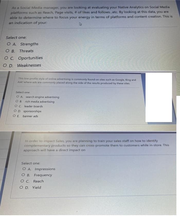 As a Social Media manager, you are looking at evaluating your Native Analytics on Social Media
platforms such as Reach, Page visits, # of likes and followsetc. By looking at this data, you are
able to determine where to focus your energy in terms of platforms and content creation. This is
an indication of your:
Select one:
O A. Strengths
O B. Threats
OC. Oportunities
O D. Weaknesses
This low-profile style of online advertising is commonly found on sites such as Google, Bing and
Ask! where ads are commonly placed along the side of the results produced by these sites.
Select one:
O A search engine advertising
O B. rich media advertising
OC. leader boards
OD. sponsorships
OE.
banner ads
In order to impact Sales, you are planning to train your sales staff on how to identify
complementary products so they can cross-promote them to customers while in-store. This
approach will have a direct impact on
Select one:
O A. Impressions
O B. Frequency
OC. Reach
O D. Yield
